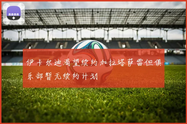 伊卡尔迪渴望续约加拉塔萨雷但俱乐部暂无续约计划