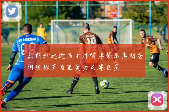 瓦斯科达迦马主帅赞库蒂尼奥刻苦训练称罗马里奥为足球巨星