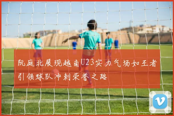 阮庭北展现越南U23实力气场如王者引领球队冲刺荣誉之路
