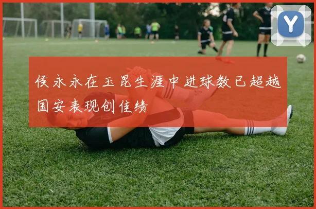 侯永永在玉昆生涯中进球数已超越国安表现创佳绩