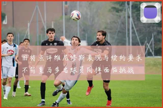 旧将点评维尼修斯表现与续约要求不符皇马多名球员同样面临挑战