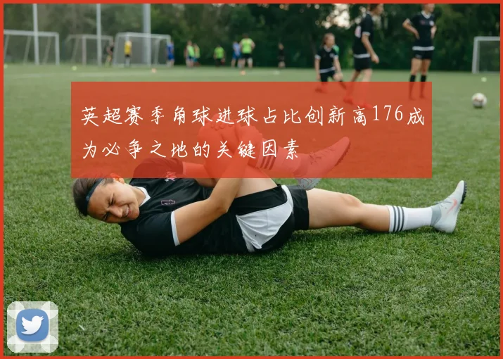 英超赛季角球进球占比创新高176成为必争之地的关键因素