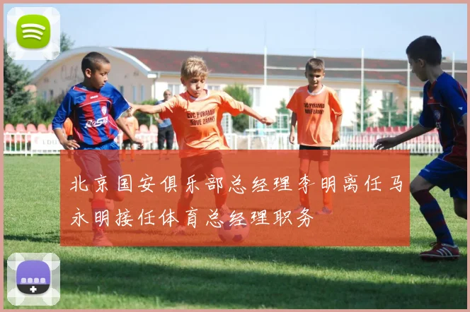 北京国安俱乐部总经理李明离任马永明接任体育总经理职务