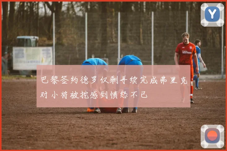 巴黎签约德罗仅剩手续完成弗里克对小将被挖感到愤怒不已