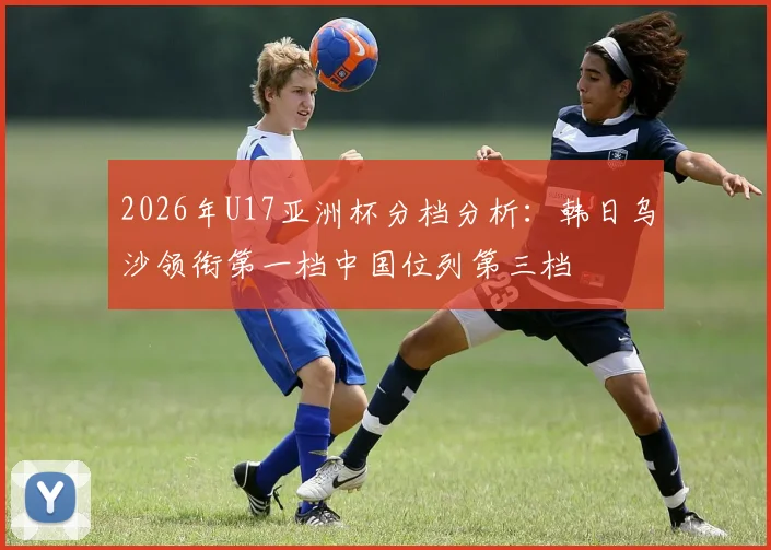 2026年U17亚洲杯分档分析：韩日乌沙领衔第一档中国位列第三档