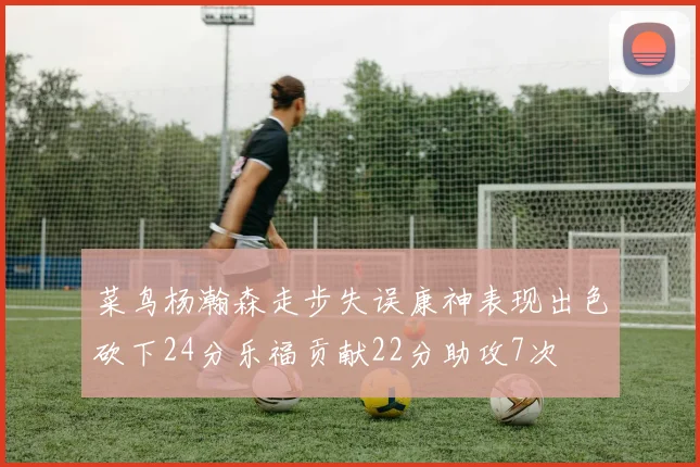 菜鸟杨瀚森走步失误康神表现出色砍下24分乐福贡献22分助攻7次