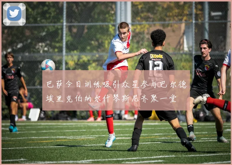 巴萨今日训练吸引众星参与巴尔德埃里克伯纳尔什琴斯尼齐聚一堂