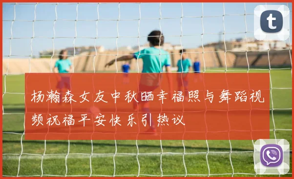 杨瀚森女友中秋晒幸福照与舞蹈视频祝福平安快乐引热议