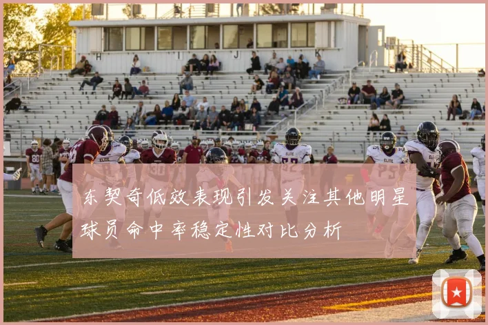 东契奇低效表现引发关注其他明星球员命中率稳定性对比分析