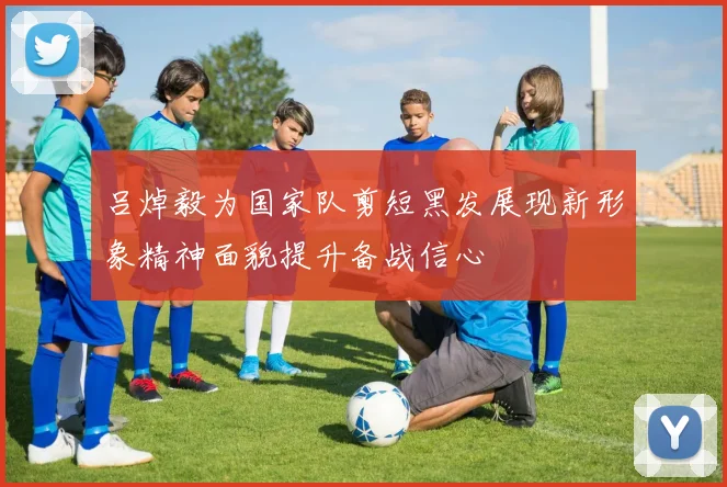 吕焯毅为国家队剪短黑发展现新形象精神面貌提升备战信心