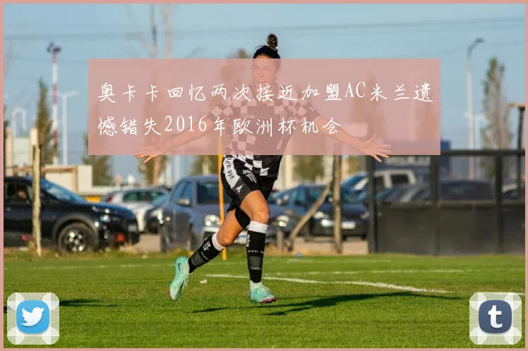 奥卡卡回忆两次接近加盟AC米兰遗憾错失2016年欧洲杯机会