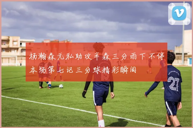 杨瀚森无私助攻辛森三分雨下不停本场第七记三分球精彩瞬间