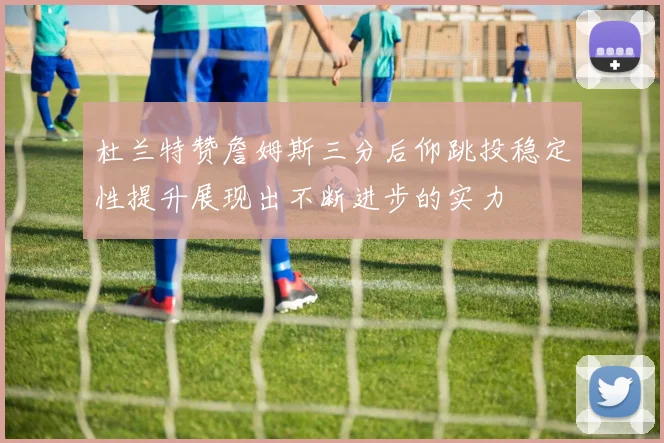 杜兰特赞詹姆斯三分后仰跳投稳定性提升展现出不断进步的实力